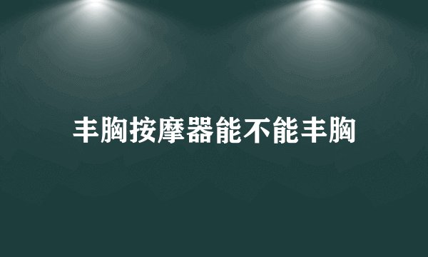 丰胸按摩器能不能丰胸