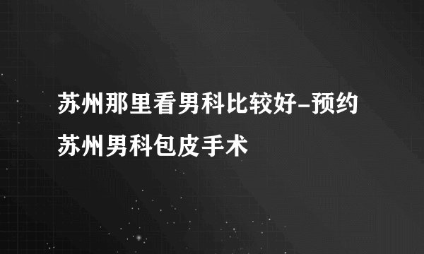 苏州那里看男科比较好-预约苏州男科包皮手术