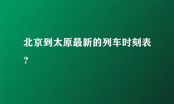 北京到太原最新的列车时刻表？