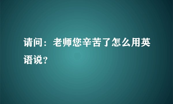 请问：老师您辛苦了怎么用英语说？