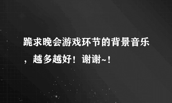 跪求晚会游戏环节的背景音乐，越多越好！谢谢~！