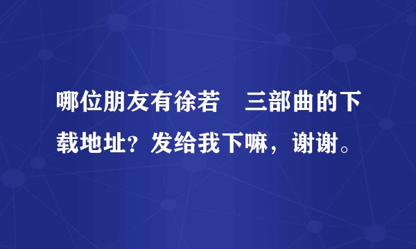 哪位朋友有徐若瑄三部曲的下载地址？发给我下嘛，谢谢。