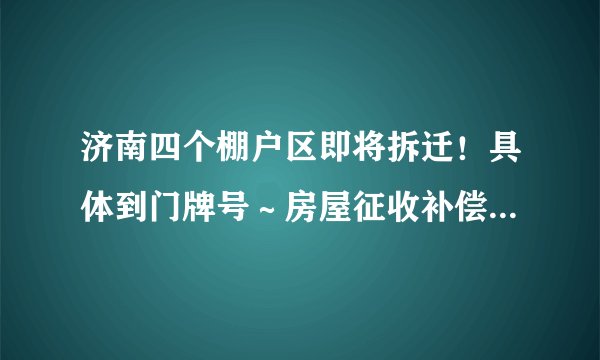 济南四个棚户区即将拆迁!具体到门牌号~房屋征收补偿方案公布