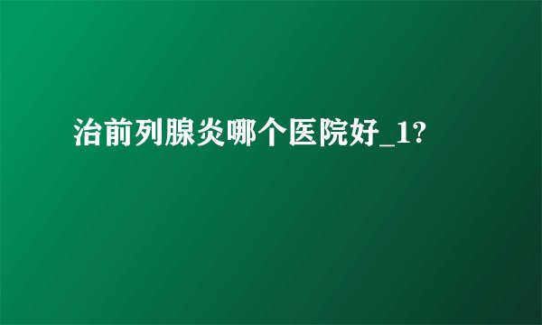 治前列腺炎哪个医院好_1?