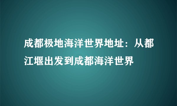 成都极地海洋世界地址:从都江堰出发到成都海洋世界