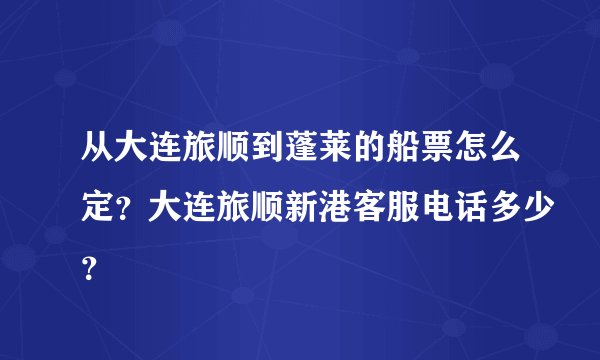 从大连旅顺到蓬莱的船票怎么定？大连旅顺新港客服电话多少？