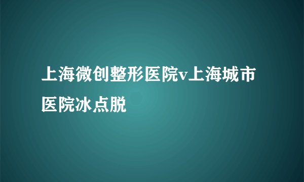 上海微创整形医院v上海城市医院冰点脱
