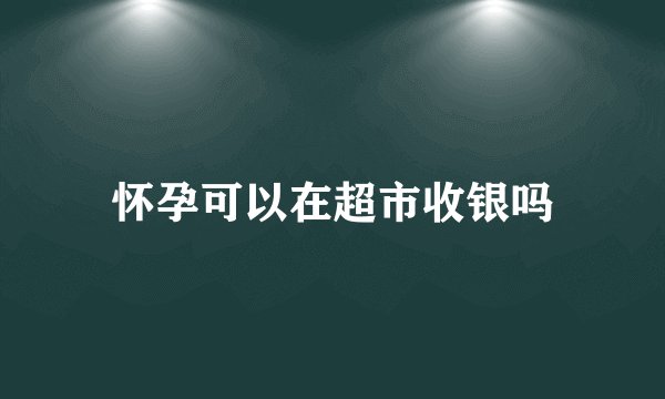 怀孕可以在超市收银吗