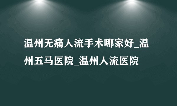 温州无痛人流手术哪家好_温州五马医院_温州人流医院
