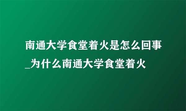 南通大学食堂着火是怎么回事_为什么南通大学食堂着火
