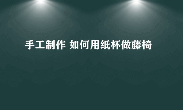 手工制作 如何用纸杯做藤椅