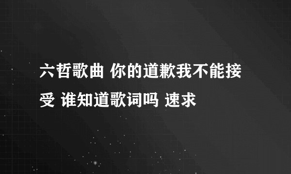 六哲歌曲 你的道歉我不能接受 谁知道歌词吗 速求
