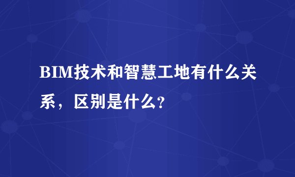 BIM技术和智慧工地有什么关系，区别是什么？