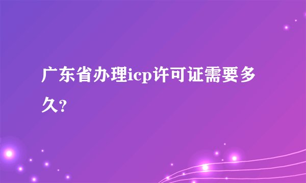广东省办理icp许可证需要多久?