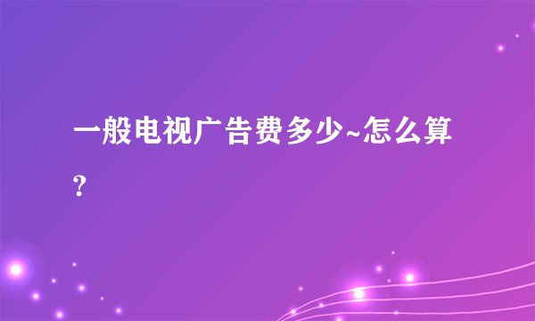 一般电视广告费多少~怎么算？