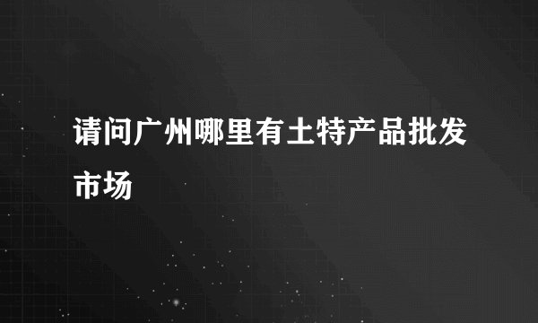请问广州哪里有土特产品批发市场
