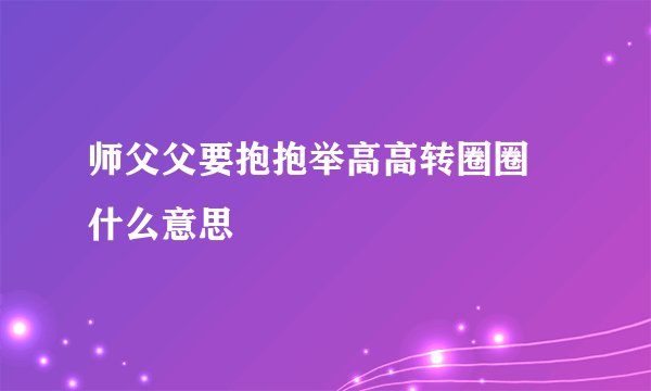 师父父要抱抱举高高转圈圈 什么意思