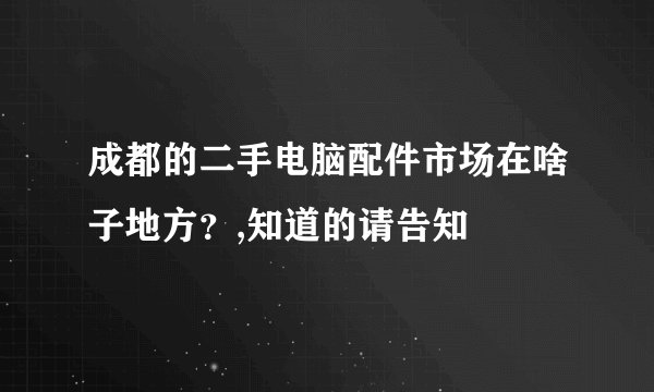 成都的二手电脑配件市场在啥子地方?,知道的请告知