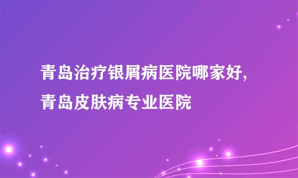 青岛治疗银屑病医院哪家好,青岛皮肤病专业医院