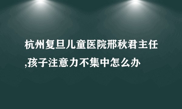 杭州复旦儿童医院邢秋君主任,孩子注意力不集中怎么办