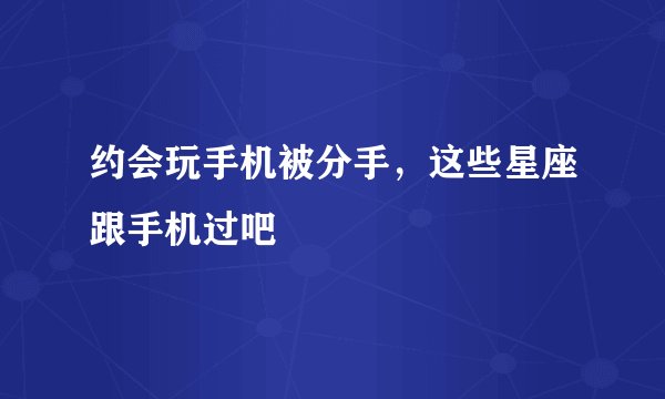 约会玩手机被分手，这些星座跟手机过吧
