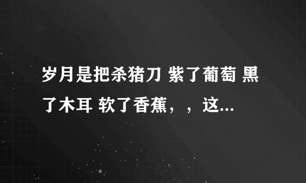 岁月是把杀猪刀 紫了葡萄 黑了木耳 软了香蕉，，这是什么意思啊，