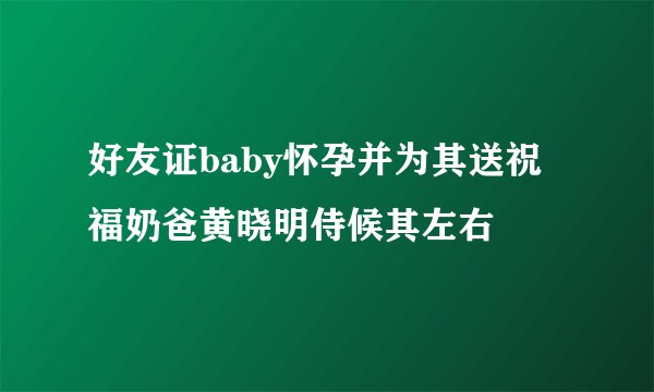好友证baby怀孕并为其送祝福奶爸黄晓明侍候其左右