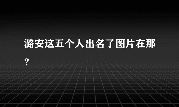 潞安这五个人出名了图片在那？