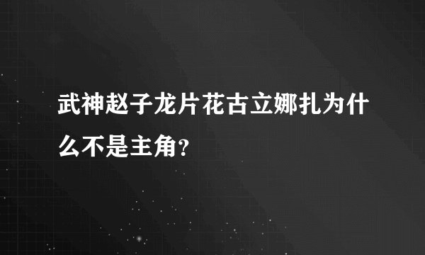 武神赵子龙片花古立娜扎为什么不是主角？