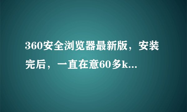 360安全浏览器最新版，安装完后，一直在意60多k的网速下载东西，上传几k,我把浏览器退出了还在下载东西