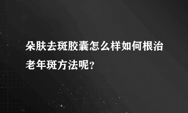 朵肤去斑胶囊怎么样如何根治老年斑方法呢?