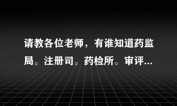 请教各位老师，有谁知道药监局。注册司。药检所。审评中心之间是什么关系，各职责是什么阿，谢谢？
