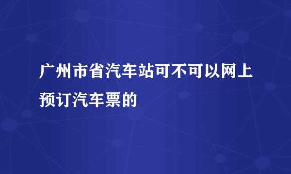 广州市省汽车站可不可以网上预订汽车票的