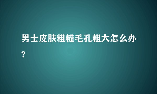 男士皮肤粗糙毛孔粗大怎么办？