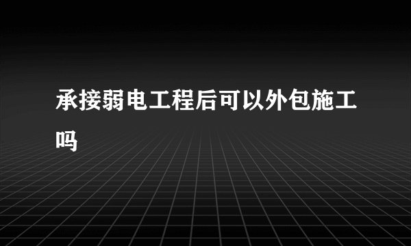 承接弱电工程后可以外包施工吗