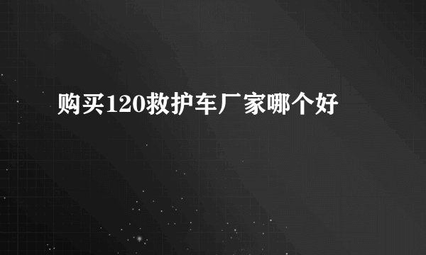 购买120救护车厂家哪个好
