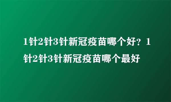 1针2针3针新冠疫苗哪个好?1针2针3针新冠疫苗哪个最好