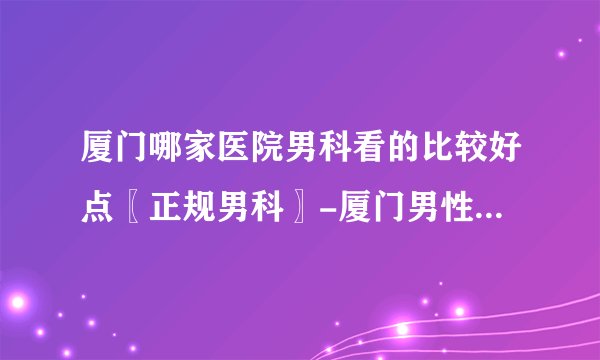 厦门哪家医院男科看的比较好点〖正规男科〗-厦门男性医院哪家好