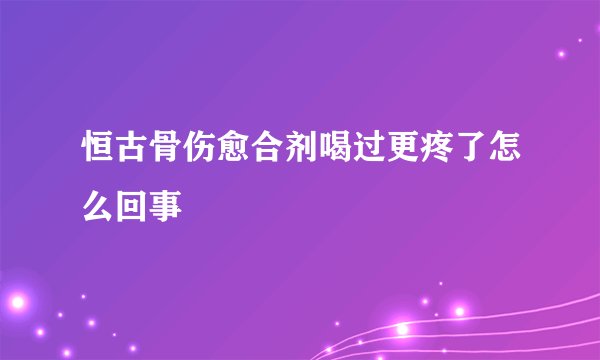 恒古骨伤愈合剂喝过更疼了怎么回事