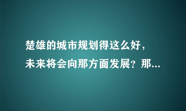 楚雄的城市规划得这么好, 未来将会向那方面发展?那方面的房展前途好?以后会成为一个非常热闹的城市吗?
