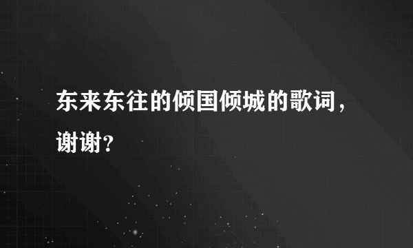 东来东往的倾国倾城的歌词，谢谢？