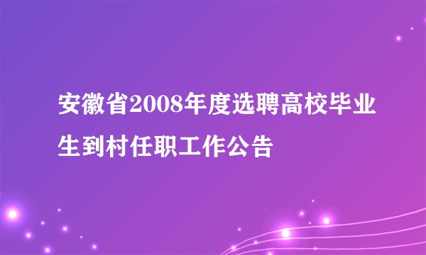 安徽省2008年度选聘高校毕业生到村任职工作公告
