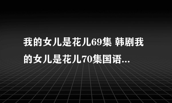 我的女儿是花儿69集 韩剧我的女儿是花儿70集国语 我的女儿是花儿70预告在线观看