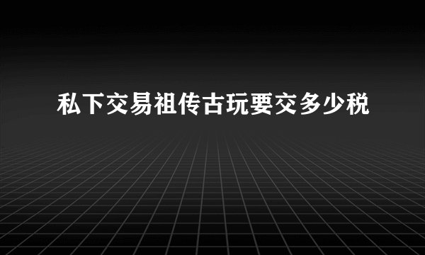 私下交易祖传古玩要交多少税