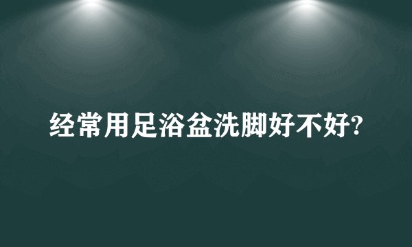 经常用足浴盆洗脚好不好?