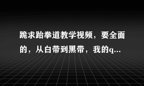 跪求跆拳道教学视频，要全面的，从白带到黑带，我的qq903076250，非常感谢！！！