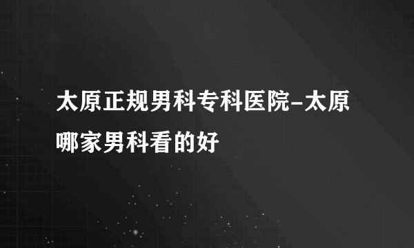 太原正规男科专科医院-太原哪家男科看的好