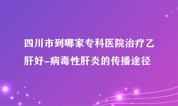 四川市到哪家专科医院治疗乙肝好-病毒性肝炎的传播途径