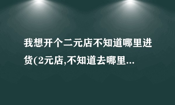 我想开个二元店不知道哪里进货(2元店,不知道去哪里进货？)