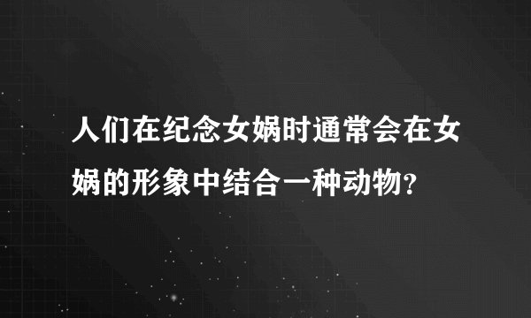 人们在纪念女娲时通常会在女娲的形象中结合一种动物？